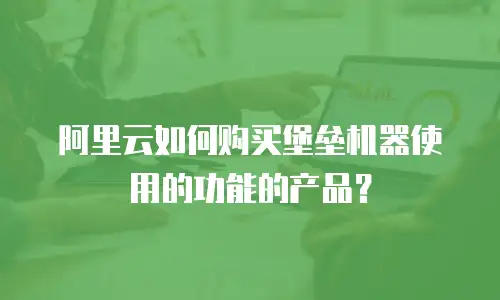 阿里云如何购买堡垒机器使用的功能的产品？