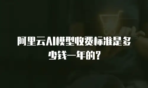 阿里云AI模型收费标准是多少钱一年的？