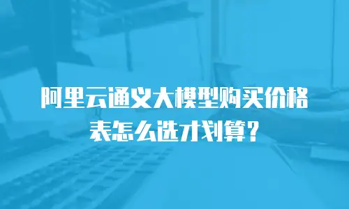 阿里云通义大模型购买价格表怎么选才划算？