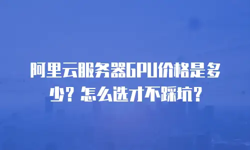 阿里云服务器GPU价格是多少？怎么选才不踩坑？