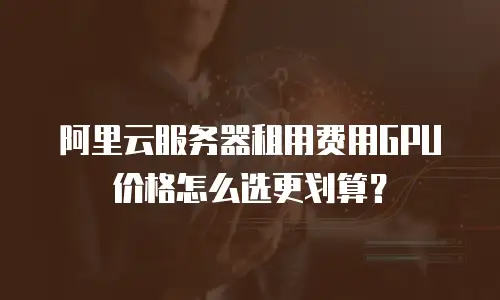 阿里云服务器租用费用GPU价格怎么选更划算？
