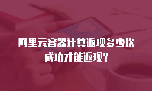 阿里云容器计算返现多少次成功才能返现？