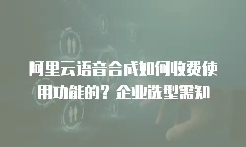阿里云语音合成如何收费使用功能的？企业选型需知