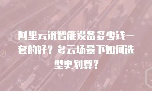 阿里云镜智能设备多少钱一套的好？多云场景下如何选型更划算？