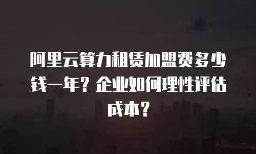 阿里云算力租赁加盟费多少钱一年？企业如何理性评估成本？