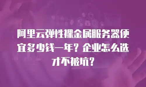 阿里云弹性裸金属服务器便宜多少钱一年？企业怎么选才不被坑？