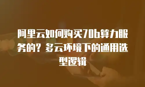 阿里云如何购买70b算力服务的？多云环境下的通用选型逻辑