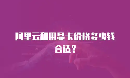 阿里云租用显卡价格多少钱合适？