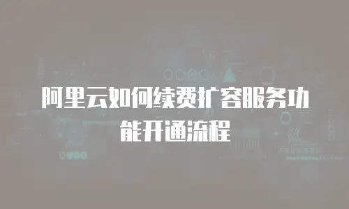 阿里云如何续费扩容服务功能开通流程