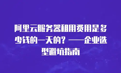 阿里云服务器租用费用是多少钱的一天的？——企业选型避坑指南