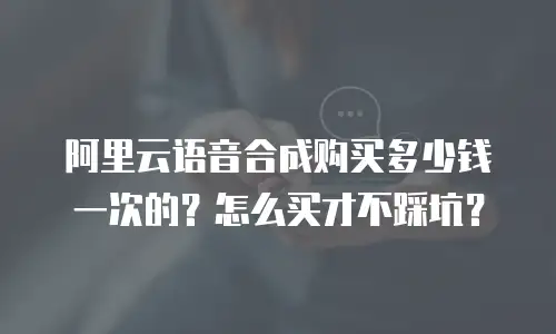阿里云语音合成购买多少钱一次的？怎么买才不踩坑？