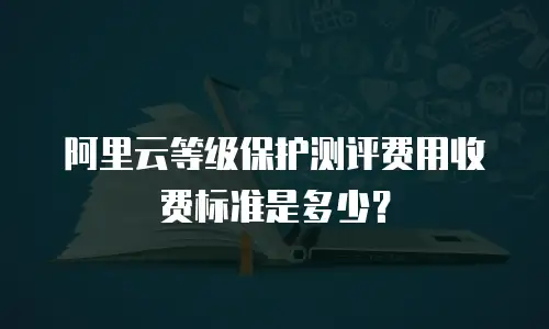 阿里云等级保护测评费用收费标准是多少？