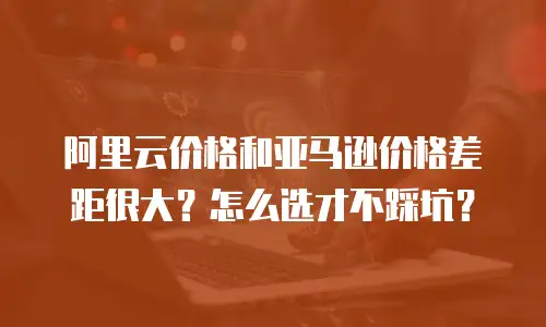 阿里云价格和亚马逊价格差距很大？怎么选才不踩坑？