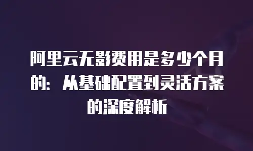 阿里云无影费用是多少个月的：从基础配置到灵活方案的深度解析