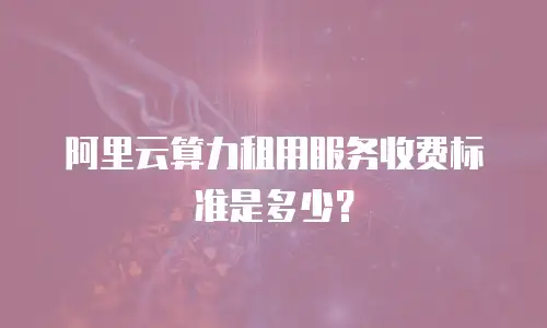 阿里云算力租用服务收费标准是多少？