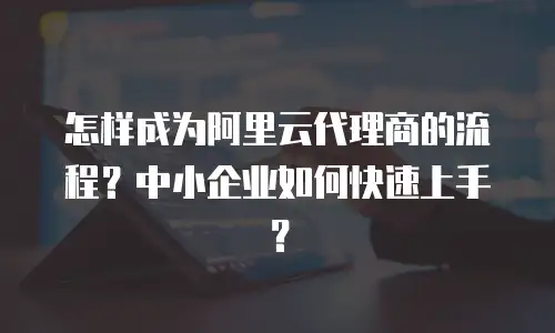 怎样成为阿里云代理商的流程？中小企业如何快速上手？