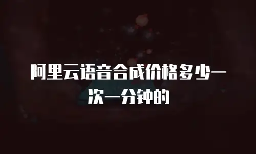 阿里云语音合成价格多少一次一分钟的