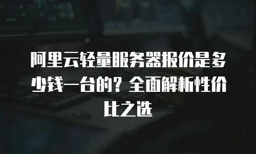 阿里云轻量服务器报价是多少钱一台的？全面解析性价比之选