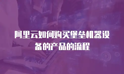 阿里云如何购买堡垒机器设备的产品的流程