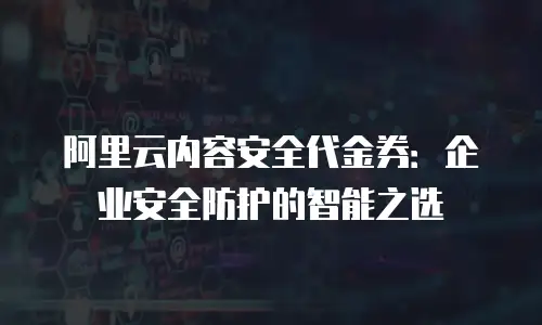 阿里云内容安全代金券：企业安全防护的智能之选