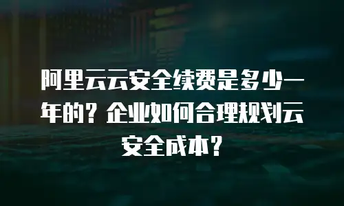 阿里云云安全续费是多少一年的？企业如何合理规划云安全成本？