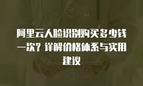 阿里云人脸识别购买多少钱一次？详解价格体系与实用建议