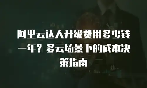 阿里云达人升级费用多少钱一年？多云场景下的成本决策指南