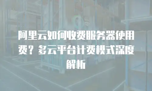 阿里云如何收费服务器使用费？多云平台计费模式深度解析