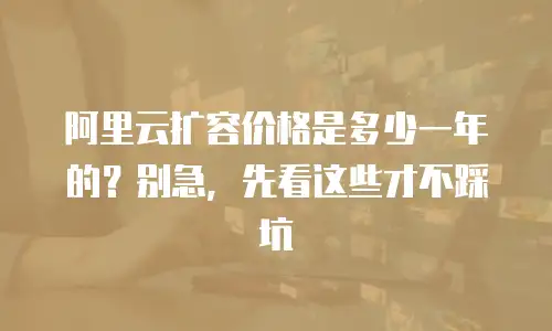 阿里云扩容价格是多少一年的？别急，先看这些才不踩坑