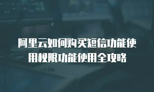 阿里云如何购买短信功能使用权限功能使用全攻略