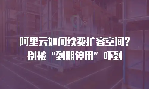 阿里云如何续费扩容空间？别被&ldquo;到期停用&rdquo;吓到