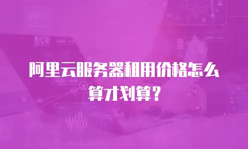 阿里云服务器租用价格怎么算才划算？
