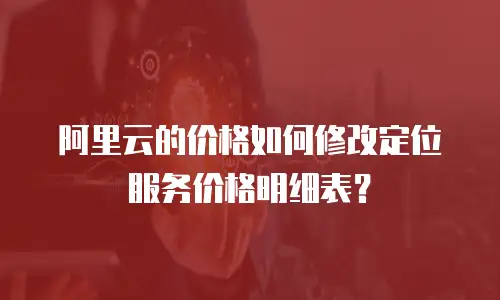 阿里云的价格如何修改定位服务价格明细表？