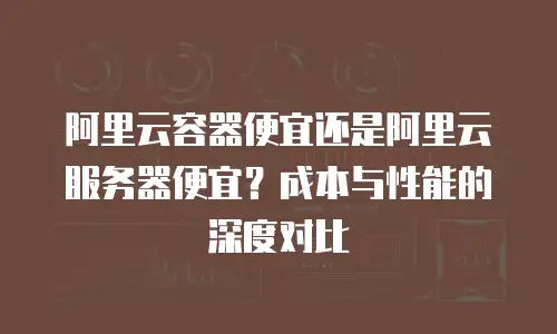 阿里云容器便宜还是阿里云服务器便宜？成本与性能的深度对比