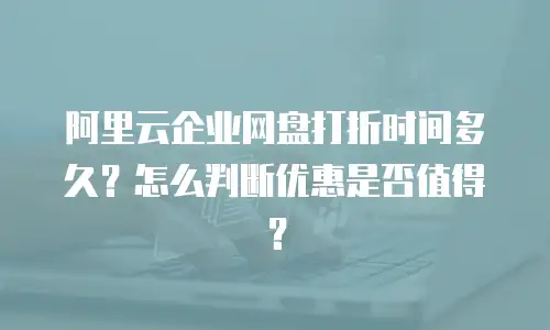 阿里云企业网盘打折时间多久？怎么判断优惠是否值得？