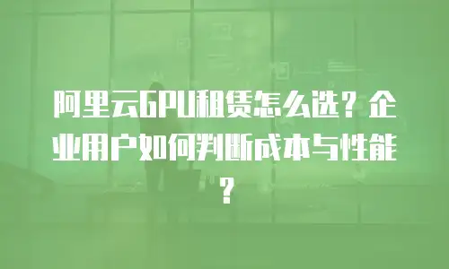 阿里云GPU租赁怎么选？企业用户如何判断成本与性能？