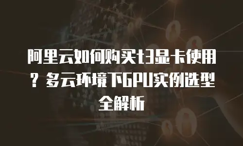 阿里云如何购买t3显卡使用？多云环境下GPU实例选型全解析