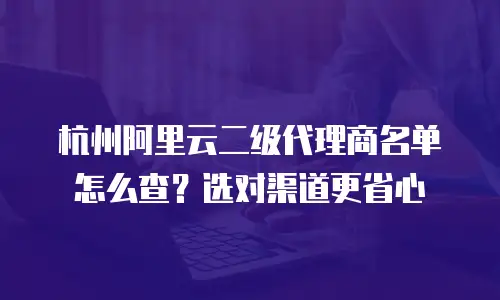 杭州阿里云二级代理商名单怎么查？选对渠道更省心