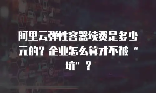 阿里云弹性容器续费是多少元的？企业怎么算才不被&ldquo;坑&rdquo;？