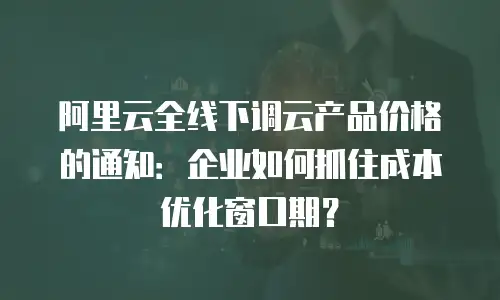 阿里云全线下调云产品价格的通知：企业如何抓住成本优化窗口期？