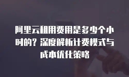 阿里云租用费用是多少个小时的？深度解析计费模式与成本优化策略