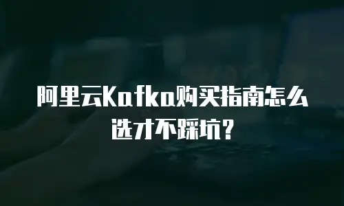 阿里云Kafka购买指南怎么选才不踩坑？