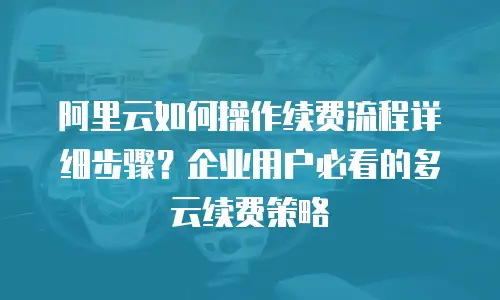 阿里云如何操作续费流程详细步骤？企业用户必看的多云续费策略