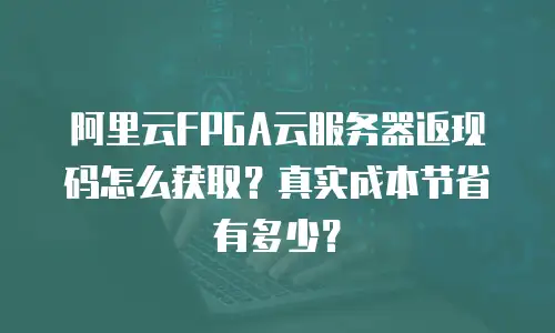 阿里云FPGA云服务器返现码怎么获取？真实成本节省有多少？