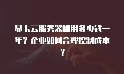 显卡云服务器租用多少钱一年？企业如何合理控制成本？
