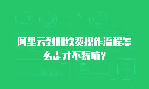 阿里云到期续费操作流程怎么走才不踩坑？