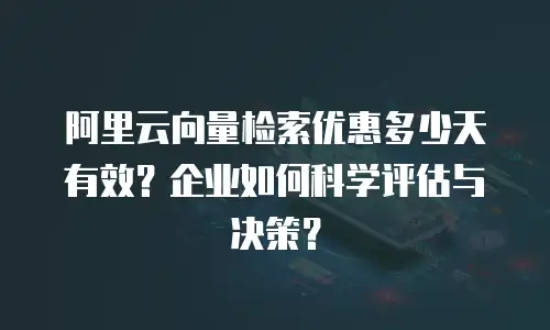 阿里云向量检索优惠多少天有效？企业如何科学评估与决策？