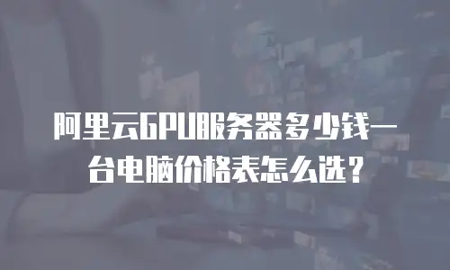 阿里云GPU服务器多少钱一台电脑价格表怎么选？
