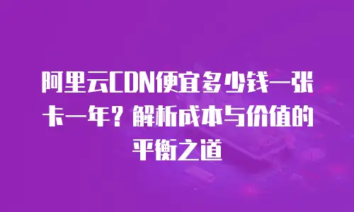 阿里云CDN便宜多少钱一张卡一年？解析成本与价值的平衡之道
