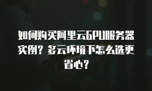 如何购买阿里云GPU服务器实例？多云环境下怎么选更省心？